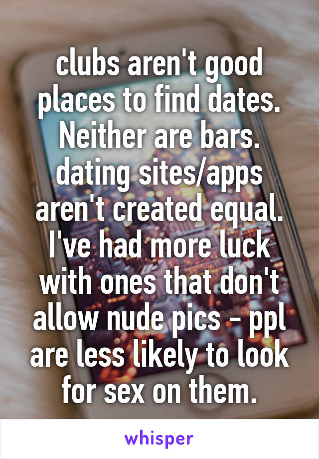 clubs aren't good places to find dates. Neither are bars. dating sites/apps aren't created equal. I've had more luck with ones that don't allow nude pics - ppl are less likely to look for sex on them.
