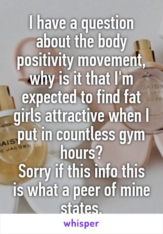 I have a question about the body positivity movement, why is it that I'm expected to find fat girls attractive when I put in countless gym hours?
Sorry if this info this is what a peer of mine states.