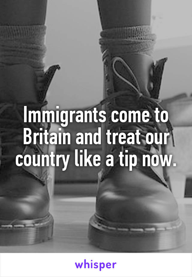 Immigrants come to Britain and treat our country like a tip now.