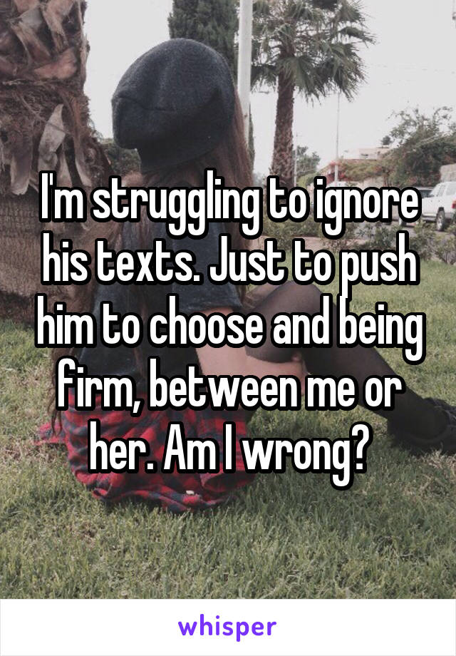 I'm struggling to ignore his texts. Just to push him to choose and being firm, between me or her. Am I wrong?