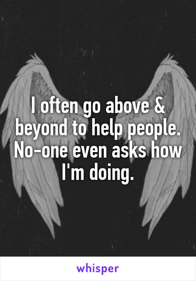 I often go above & beyond to help people. No-one even asks how I'm doing.