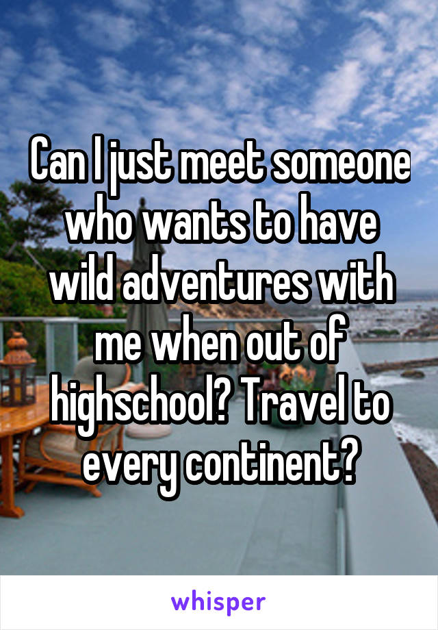 Can I just meet someone who wants to have wild adventures with me when out of highschool? Travel to every continent?
