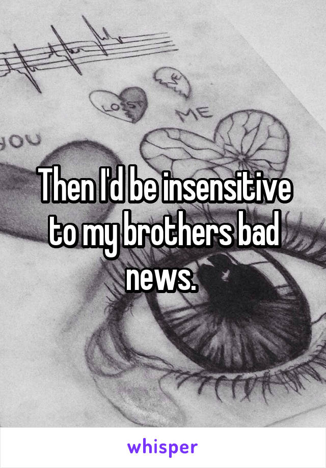 Then I'd be insensitive to my brothers bad news. 