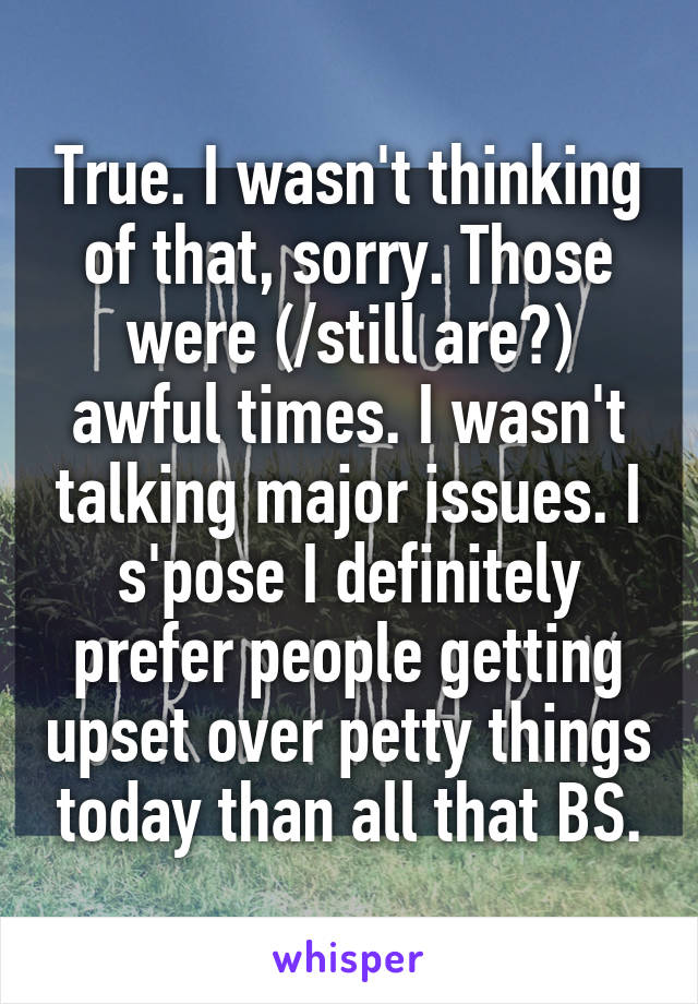 True. I wasn't thinking of that, sorry. Those were (/still are?) awful times. I wasn't talking major issues. I s'pose I definitely prefer people getting upset over petty things today than all that BS.