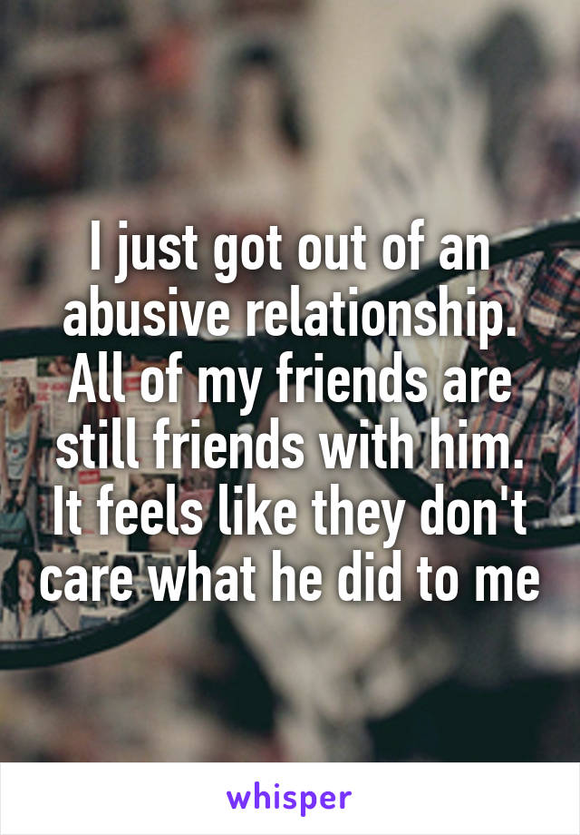 I just got out of an abusive relationship. All of my friends are still friends with him. It feels like they don't care what he did to me