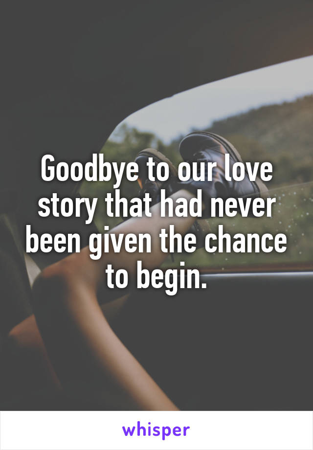Goodbye to our love story that had never been given the chance to begin.