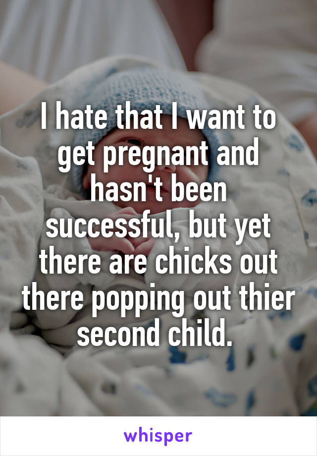 I hate that I want to get pregnant and hasn't been successful, but yet there are chicks out there popping out thier second child. 