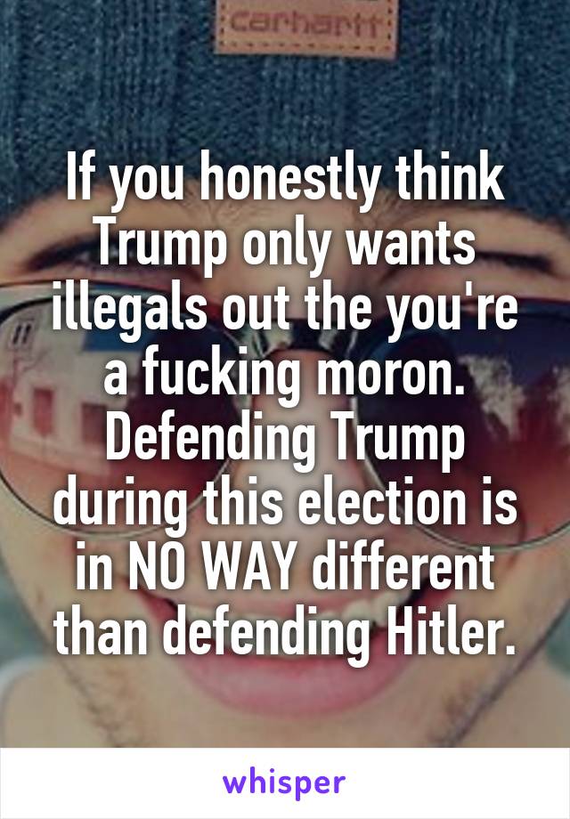 If you honestly think Trump only wants illegals out the you're a fucking moron. Defending Trump during this election is in NO WAY different than defending Hitler.