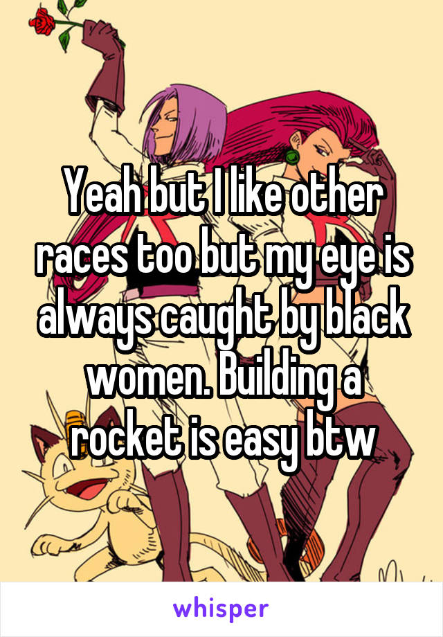 Yeah but I like other races too but my eye is always caught by black women. Building a rocket is easy btw