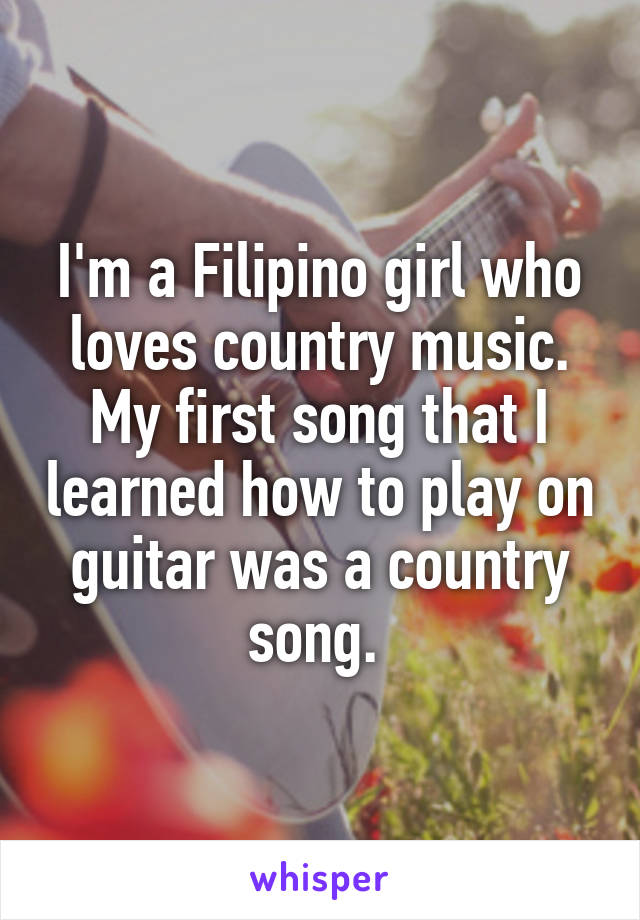 I'm a Filipino girl who loves country music. My first song that I learned how to play on guitar was a country song. 