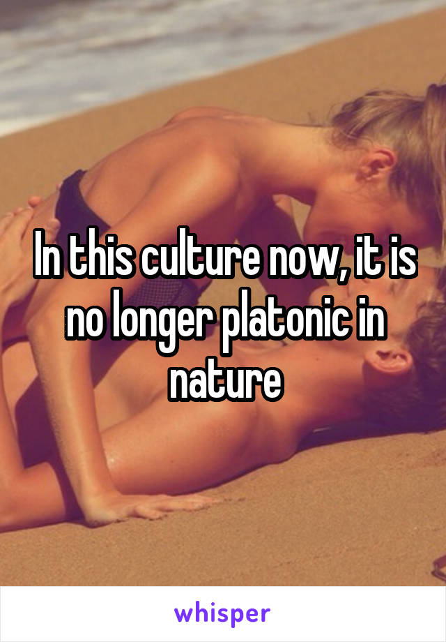 In this culture now, it is no longer platonic in nature