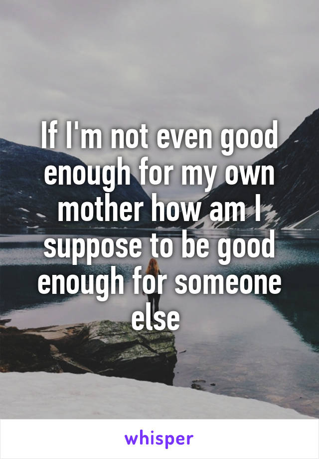 If I'm not even good enough for my own mother how am I suppose to be good enough for someone else 