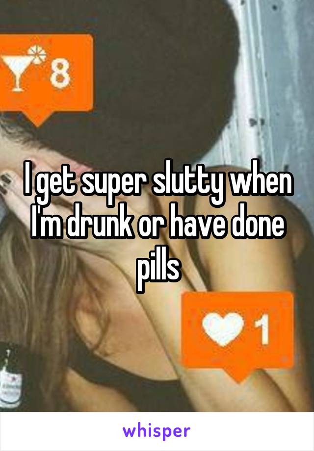 I get super slutty when I'm drunk or have done pills