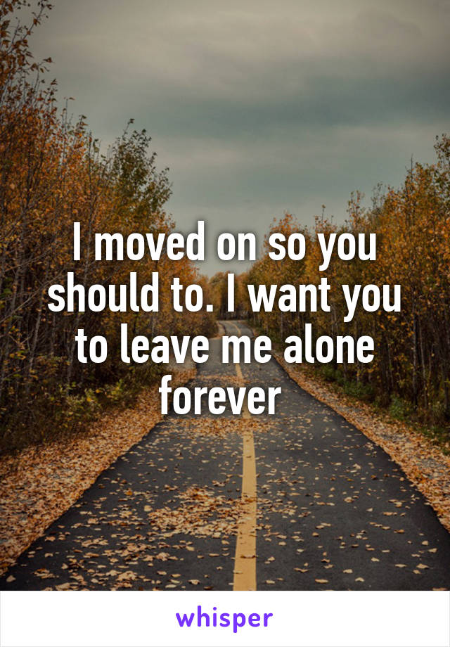 I moved on so you should to. I want you to leave me alone forever 