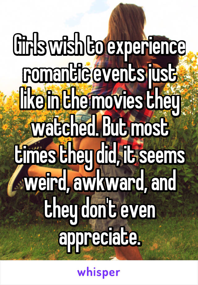 Girls wish to experience romantic events just like in the movies they watched. But most times they did, it seems weird, awkward, and they don't even appreciate.