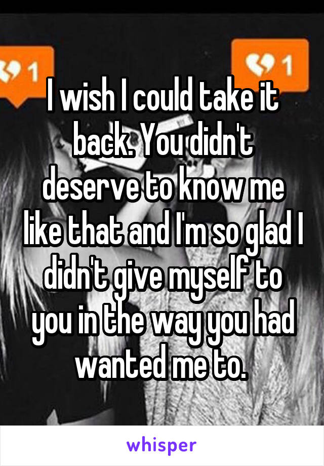 I wish I could take it back. You didn't deserve to know me like that and I'm so glad I didn't give myself to you in the way you had wanted me to. 