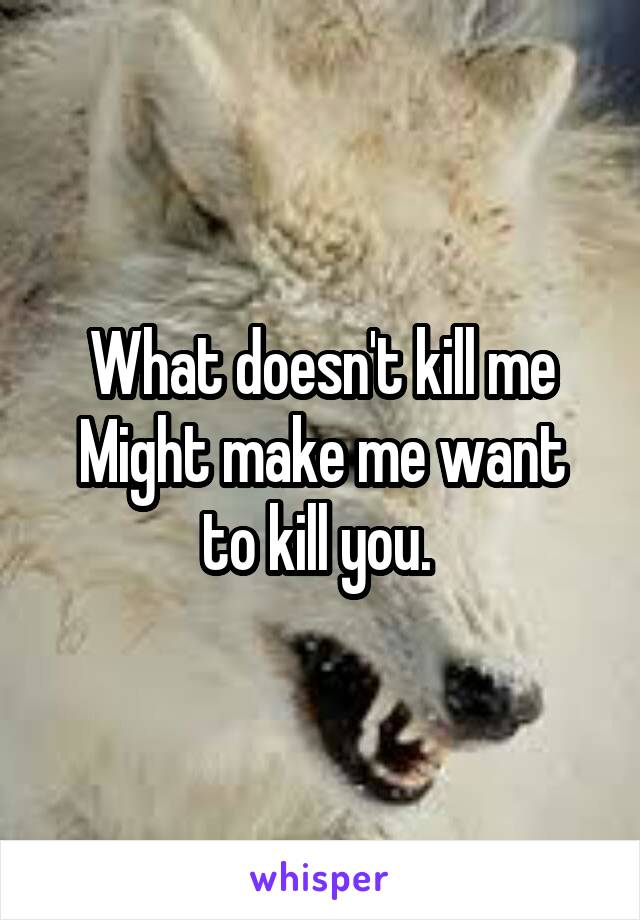 What doesn't kill me
Might make me want to kill you. 