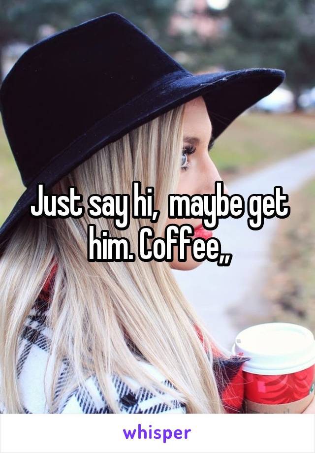 Just say hi,  maybe get him. Coffee,,