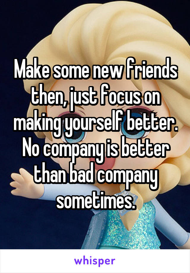 Make some new friends then, just focus on making yourself better. No company is better than bad company sometimes.