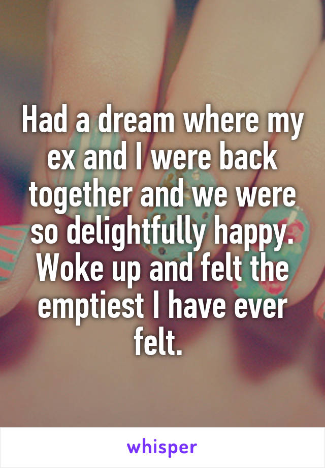 Had a dream where my ex and I were back together and we were so delightfully happy. Woke up and felt the emptiest I have ever felt. 