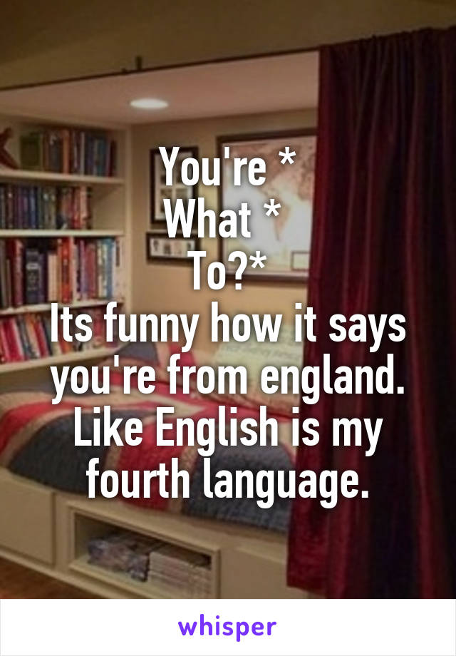 You're *
What * 
To?*
Its funny how it says you're from england. Like English is my fourth language.