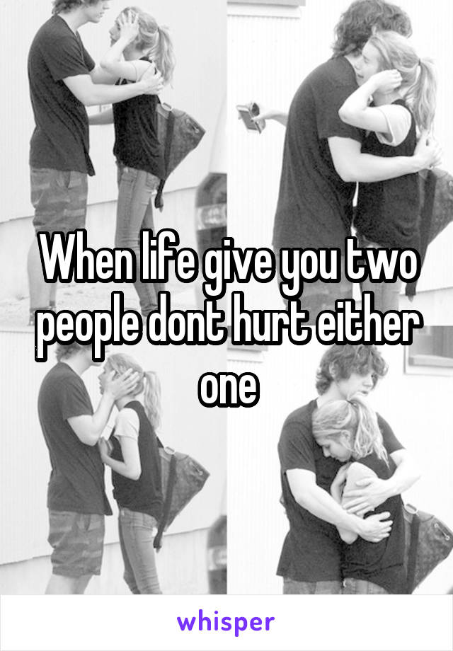 When life give you two people dont hurt either one