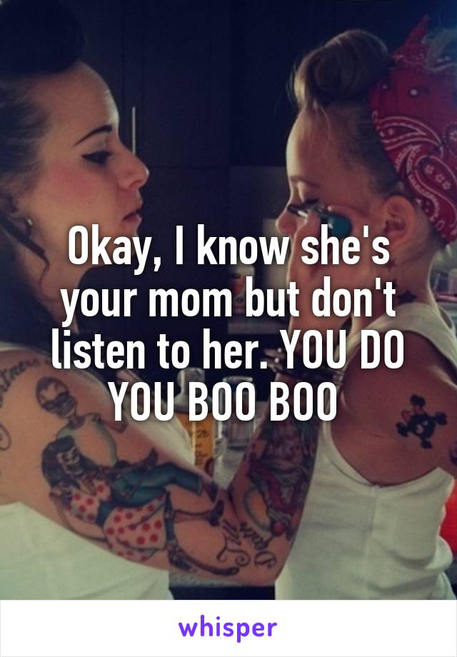 Okay, I know she's your mom but don't listen to her. YOU DO YOU BOO BOO 