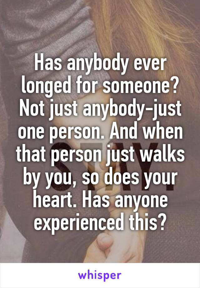 Has anybody ever longed for someone? Not just anybody-just one person. And when that person just walks by you, so does your heart. Has anyone experienced this?