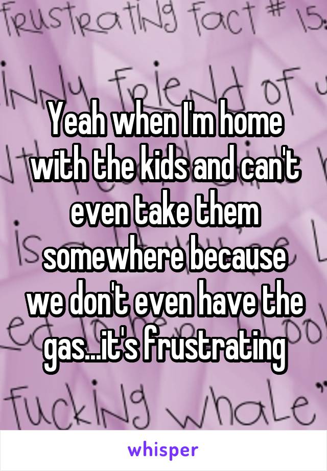 Yeah when I'm home with the kids and can't even take them somewhere because we don't even have the gas...it's frustrating