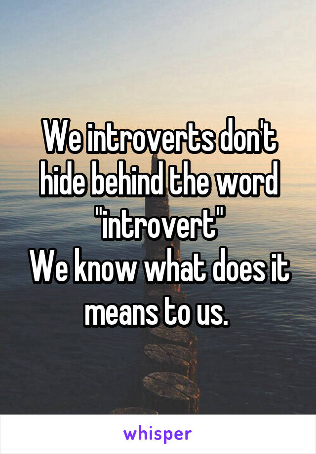 We introverts don't hide behind the word "introvert"
We know what does it means to us. 