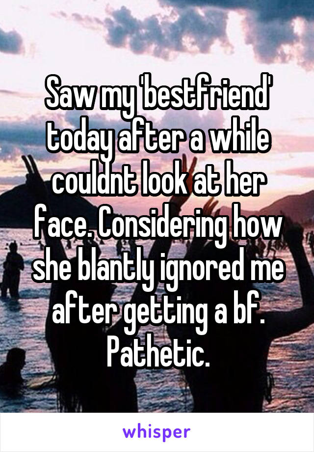 Saw my 'bestfriend' today after a while couldnt look at her face. Considering how she blantly ignored me after getting a bf. Pathetic.