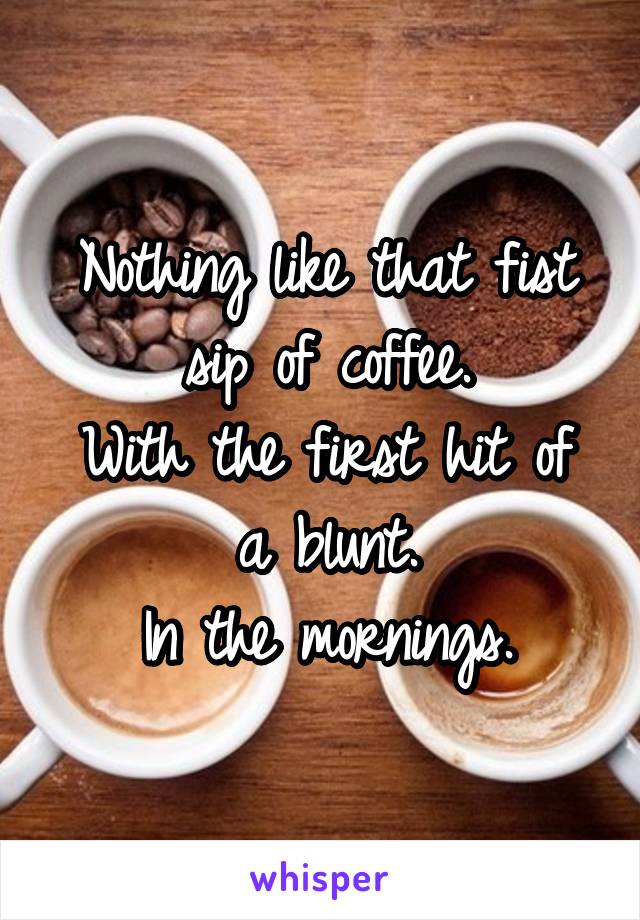 Nothing like that fist sip of coffee.
With the first hit of a blunt.
In the mornings.