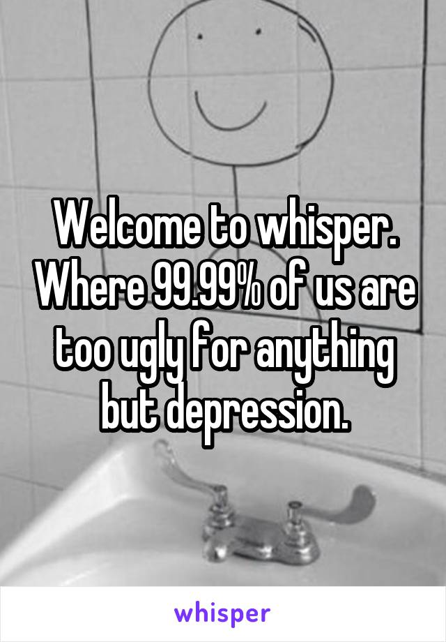 Welcome to whisper. Where 99.99% of us are too ugly for anything but depression.