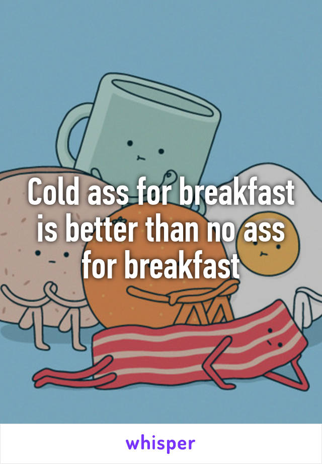 Cold ass for breakfast is better than no ass for breakfast