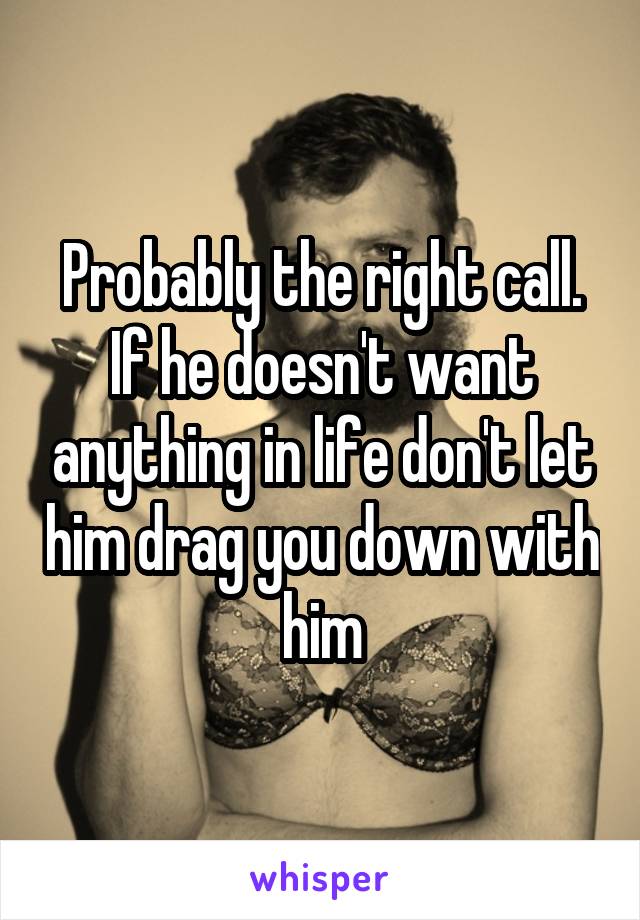 Probably the right call. If he doesn't want anything in life don't let him drag you down with him