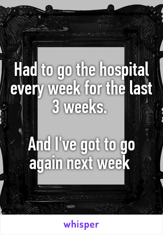 Had to go the hospital every week for the last 3 weeks. 

And I've got to go again next week 