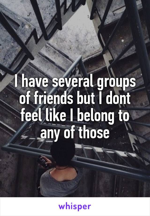 I have several groups of friends but I dont feel like I belong to any of those