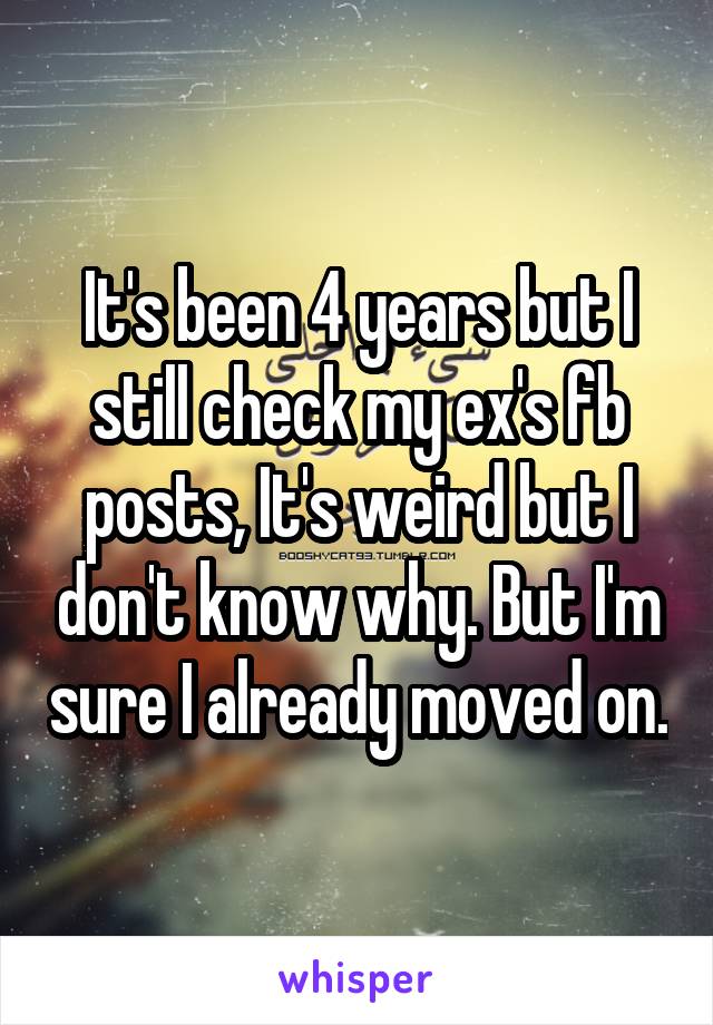 It's been 4 years but I still check my ex's fb posts, It's weird but I don't know why. But I'm sure I already moved on.