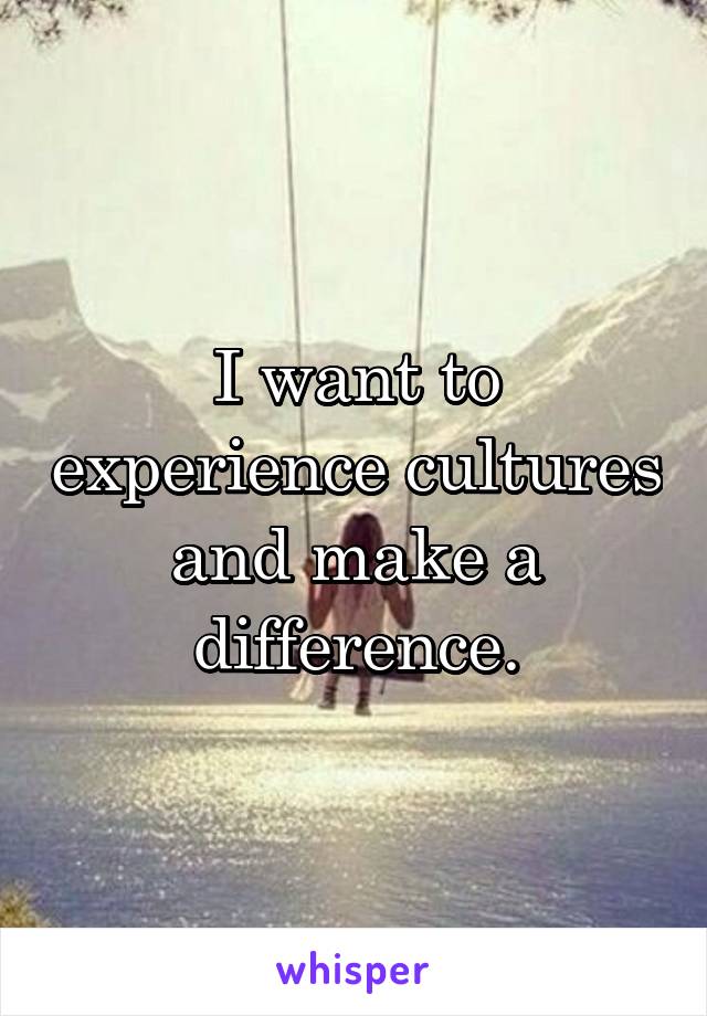 I want to experience cultures and make a difference.