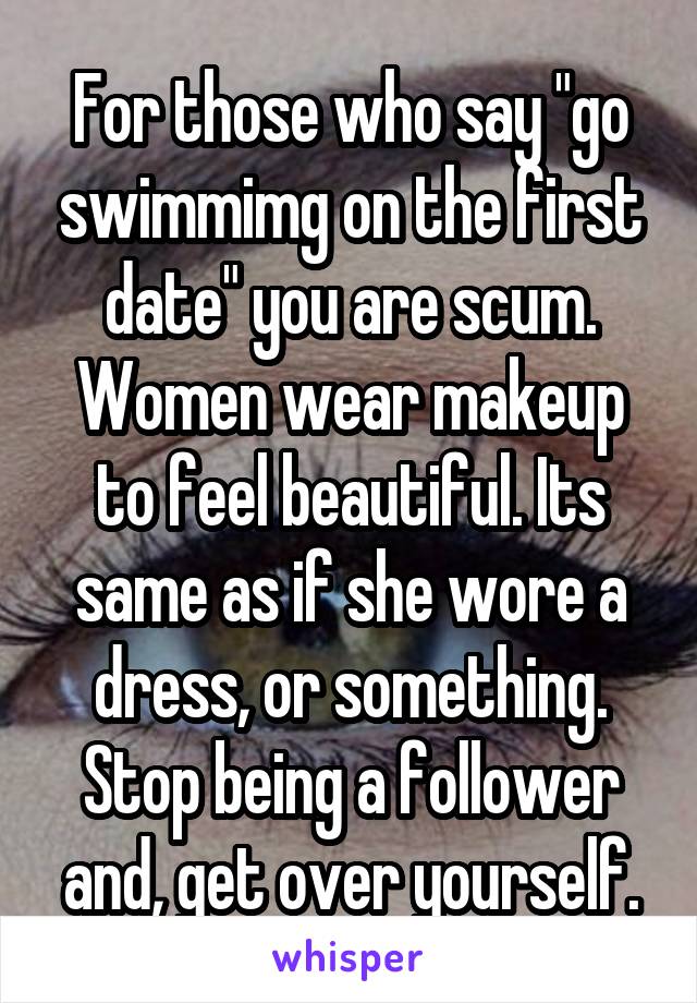 For those who say "go swimmimg on the first date" you are scum. Women wear makeup to feel beautiful. Its same as if she wore a dress, or something. Stop being a follower and, get over yourself.
