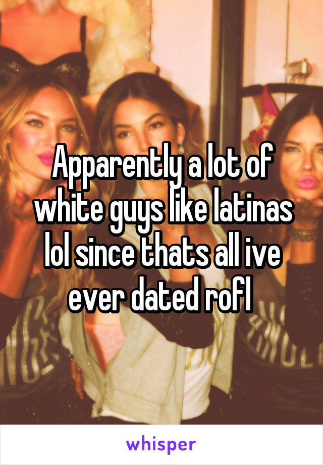 Apparently a lot of white guys like latinas lol since thats all ive ever dated rofl 