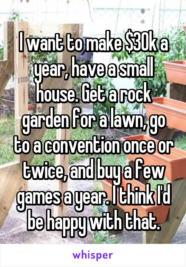 I want to make $30k a year, have a small house. Get a rock garden for a lawn, go to a convention once or twice, and buy a few games a year. I think I'd be happy with that.