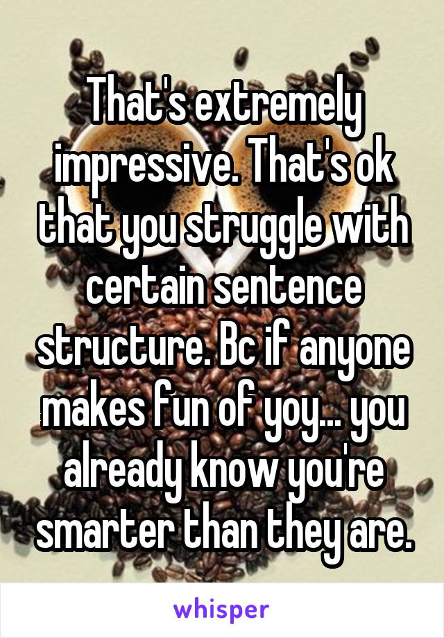 That's extremely impressive. That's ok that you struggle with certain sentence structure. Bc if anyone makes fun of yoy... you already know you're smarter than they are.