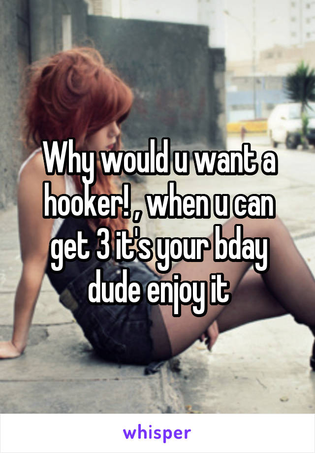 Why would u want a hooker! , when u can get 3 it's your bday dude enjoy it