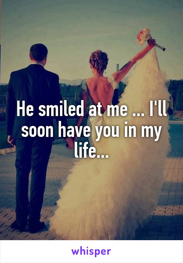 He smiled at me ... I'll soon have you in my life...
