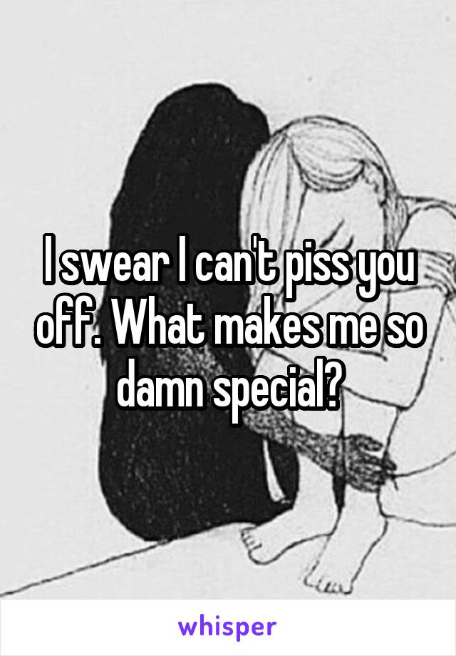 I swear I can't piss you off. What makes me so damn special?