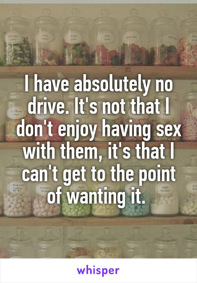 I have absolutely no drive. It's not that I don't enjoy having sex with them, it's that I can't get to the point of wanting it. 