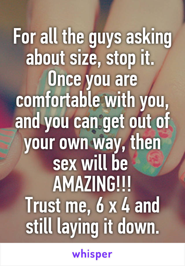 For all the guys asking about size, stop it.  Once you are comfortable with you, and you can get out of your own way, then sex will be 
AMAZING!!!
Trust me, 6 x 4 and still laying it down.