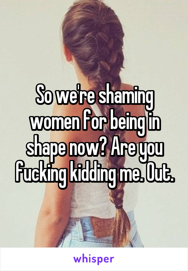 So we're shaming women for being in shape now? Are you fucking kidding me. Out.