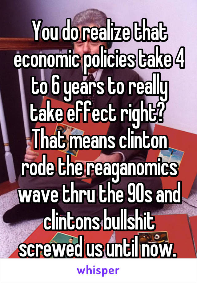 You do realize that economic policies take 4 to 6 years to really take effect right?  That means clinton rode the reaganomics wave thru the 90s and clintons bullshit screwed us until now. 